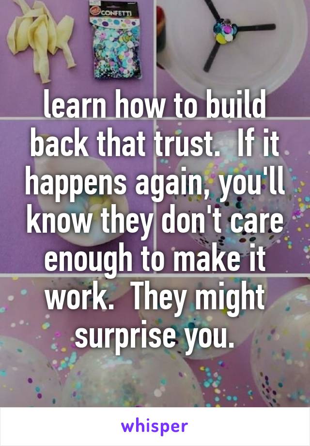 learn how to build back that trust.  If it happens again, you'll know they don't care enough to make it work.  They might surprise you.