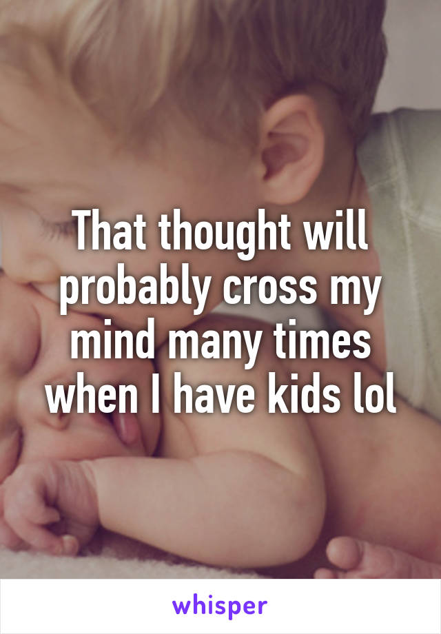 That thought will probably cross my mind many times when I have kids lol