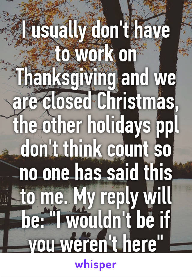 I usually don't have to work on Thanksgiving and we are closed Christmas, the other holidays ppl don't think count so no one has said this to me. My reply will be: "I wouldn't be if you weren't here"