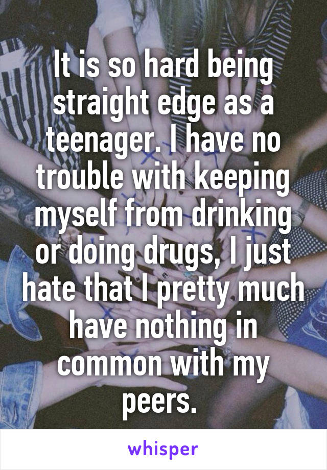 It is so hard being straight edge as a teenager. I have no trouble with keeping myself from drinking or doing drugs, I just hate that I pretty much have nothing in common with my peers. 