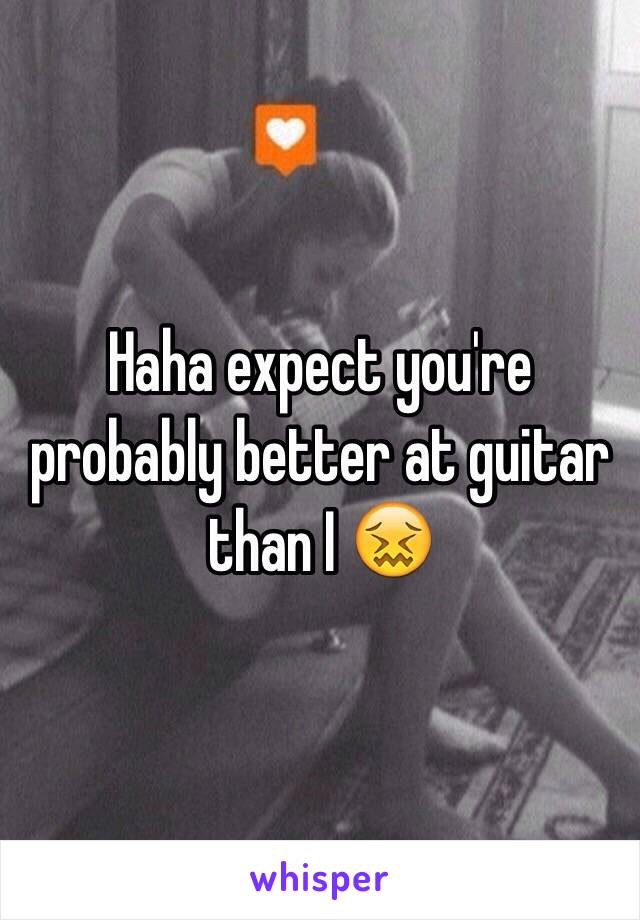 Haha expect you're probably better at guitar than I 😖