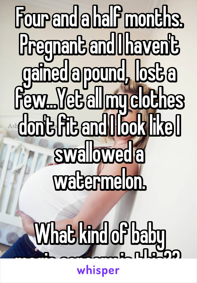 Four and a half months. Pregnant and I haven't gained a pound,  lost a few...Yet all my clothes don't fit and I look like I swallowed a watermelon.

What kind of baby magic sorcery is this?? 