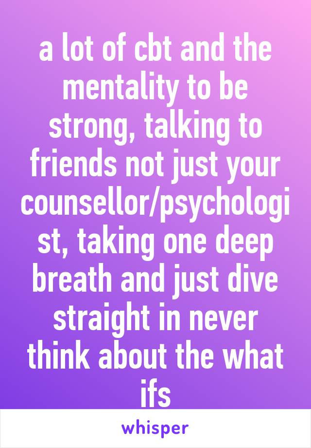 a lot of cbt and the mentality to be strong, talking to friends not just your counsellor/psychologist, taking one deep breath and just dive straight in never think about the what ifs