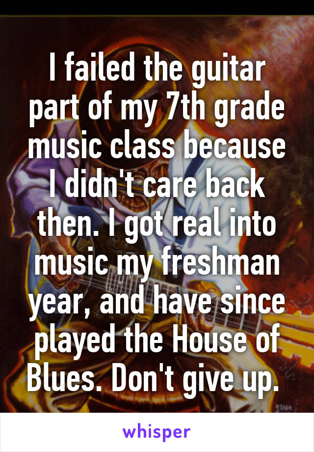 I failed the guitar part of my 7th grade music class because I didn't care back then. I got real into music my freshman year, and have since played the House of Blues. Don't give up. 