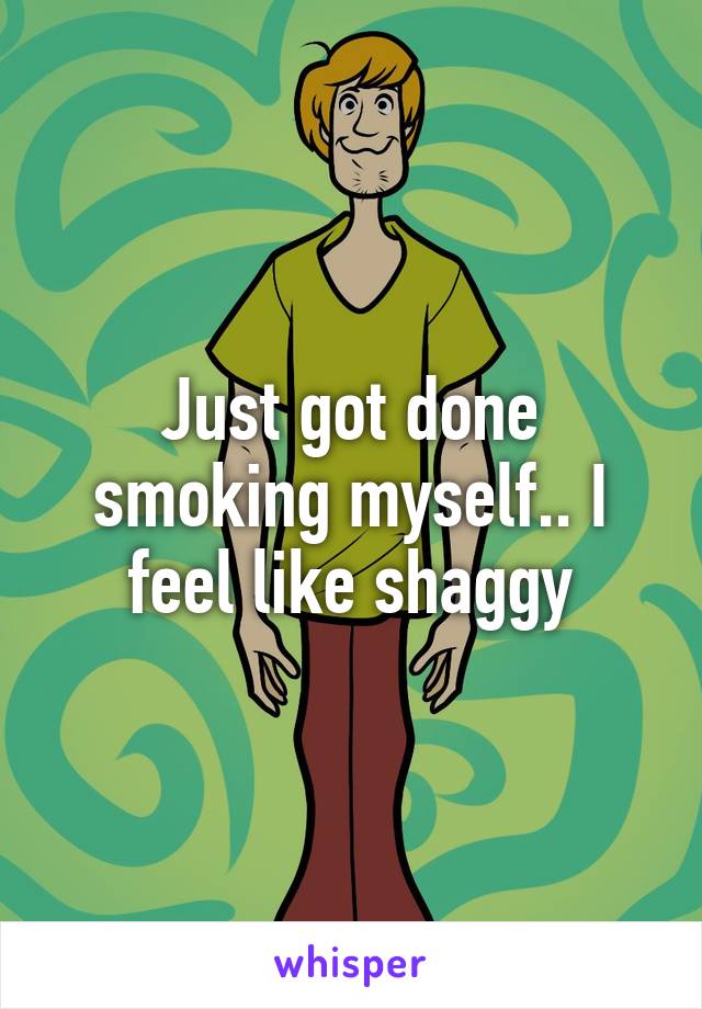 Just got done smoking myself.. I feel like shaggy