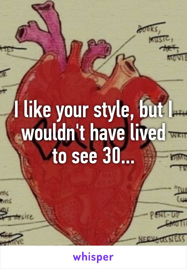 I like your style, but I wouldn't have lived to see 30...