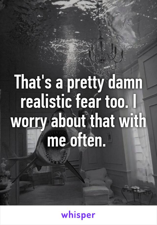 That's a pretty damn realistic fear too. I worry about that with me often. 