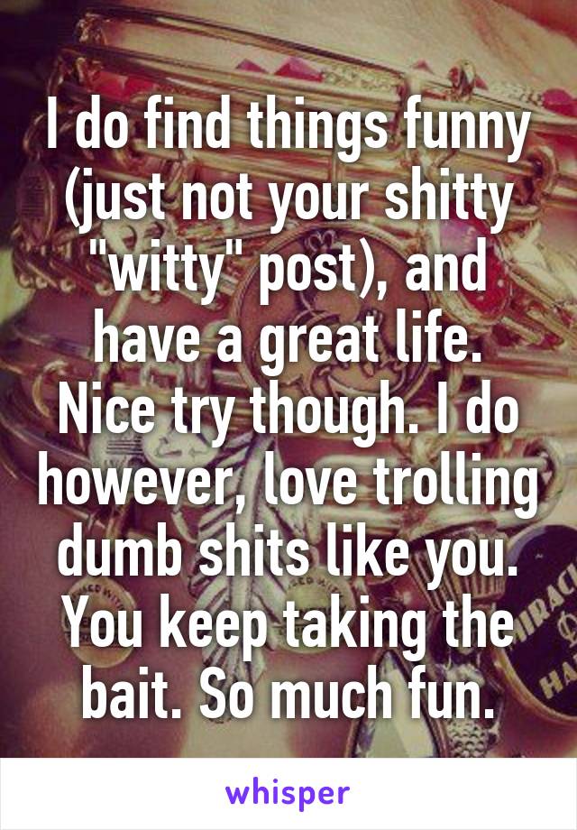 I do find things funny (just not your shitty "witty" post), and have a great life. Nice try though. I do however, love trolling dumb shits like you. You keep taking the bait. So much fun.