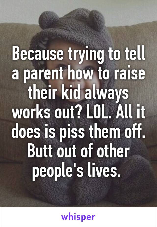 Because trying to tell a parent how to raise their kid always works out? LOL. All it does is piss them off. Butt out of other people's lives. 