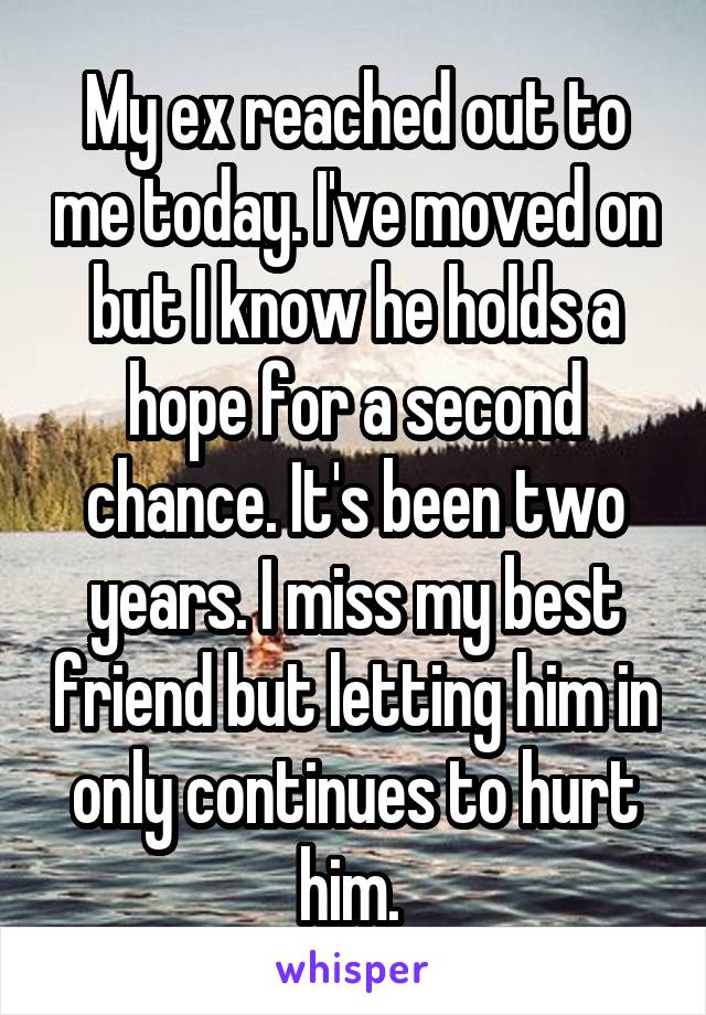 My ex reached out to me today. I've moved on but I know he holds a hope for a second chance. It's been two years. I miss my best friend but letting him in only continues to hurt him. 