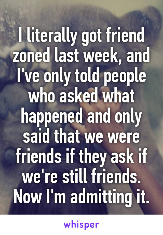 I literally got friend zoned last week, and I've only told people who asked what happened and only said that we were friends if they ask if we're still friends. Now I'm admitting it.