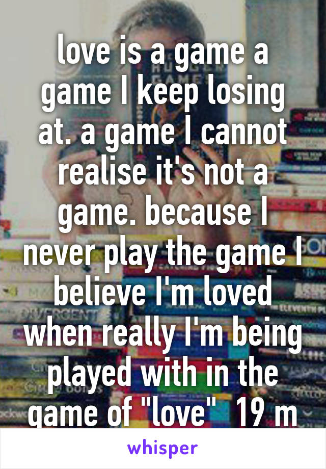 love is a game a game I keep losing at. a game I cannot realise it's not a game. because I never play the game I believe I'm loved when really I'm being played with in the game of "love"  19 m