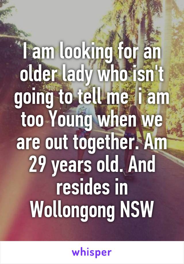 I am looking for an older lady who isn't going to tell me  i am too Young when we are out together. Am 29 years old. And resides in Wollongong NSW