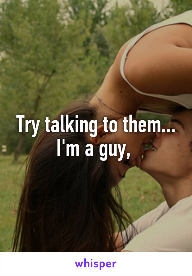 Try talking to them...
I'm a guy, 