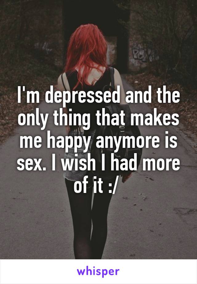 I'm depressed and the only thing that makes me happy anymore is sex. I wish I had more of it :/ 