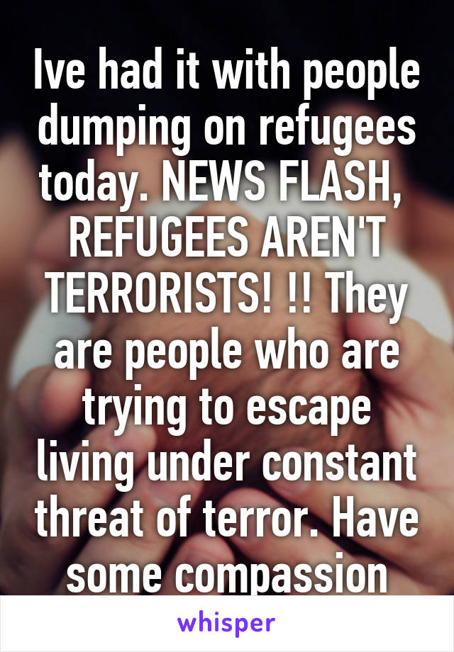 Ive had it with people dumping on refugees today. NEWS FLASH,  REFUGEES AREN'T TERRORISTS! !! They are people who are trying to escape living under constant threat of terror. Have some compassion
