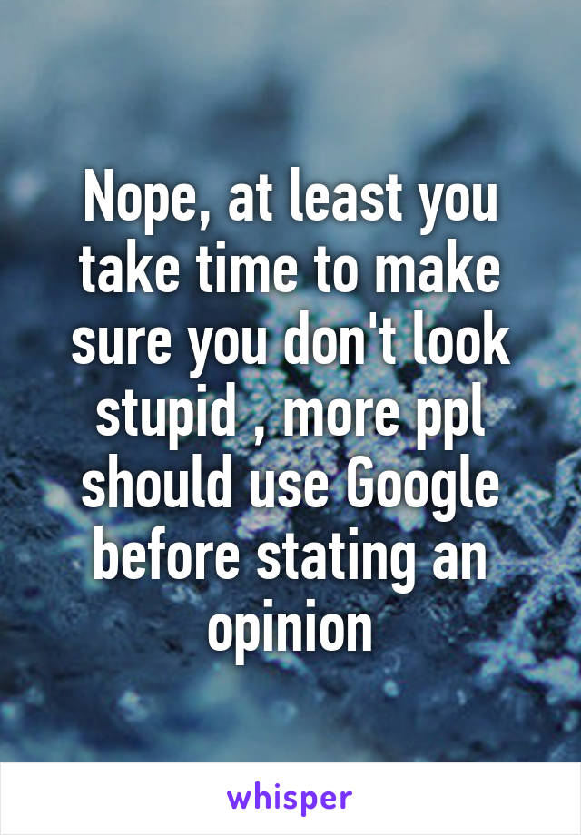 Nope, at least you take time to make sure you don't look stupid , more ppl should use Google before stating an opinion