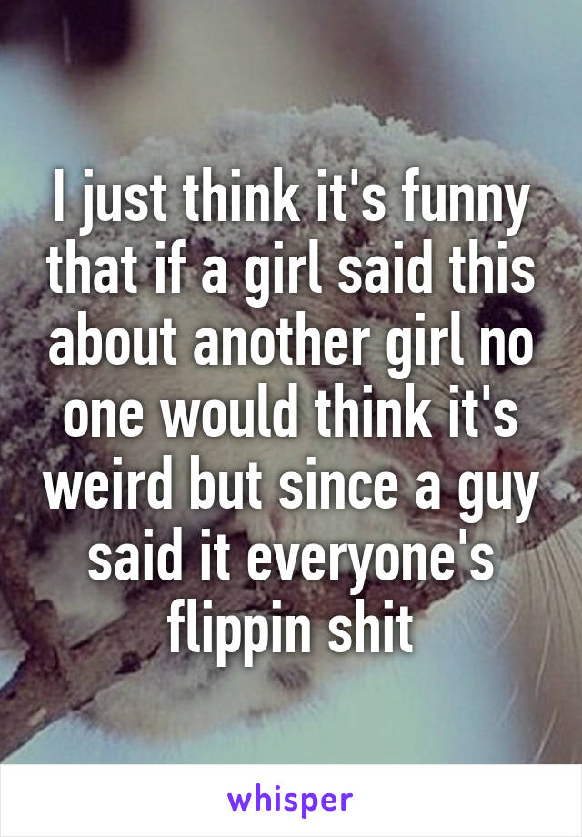 I just think it's funny that if a girl said this about another girl no one would think it's weird but since a guy said it everyone's flippin shit