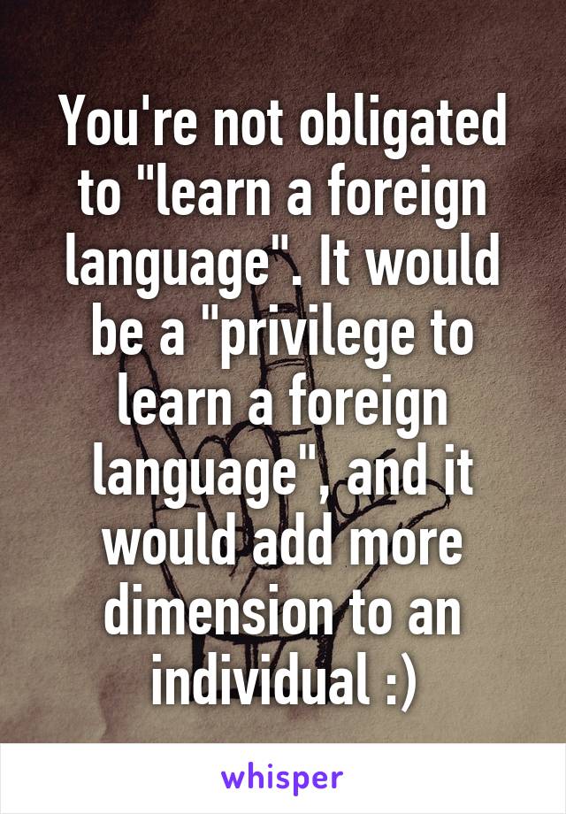You're not obligated to "learn a foreign language". It would be a "privilege to learn a foreign language", and it would add more dimension to an individual :)