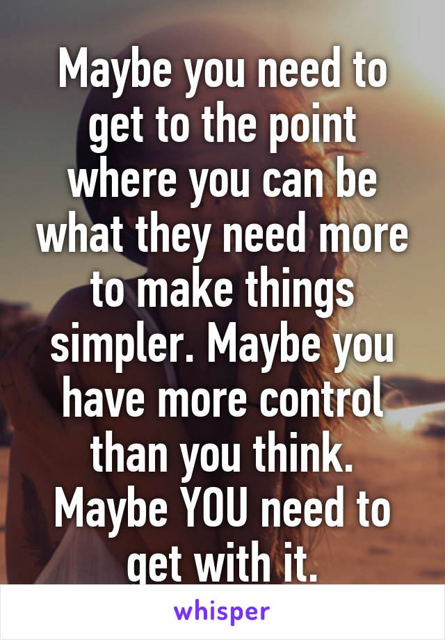 Maybe you need to get to the point where you can be what they need more to make things simpler. Maybe you have more control than you think. Maybe YOU need to get with it.