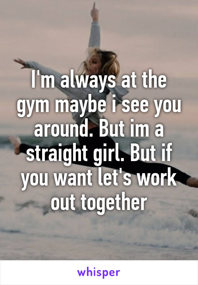 I'm always at the gym maybe i see you around. But im a straight girl. But if you want let's work out together