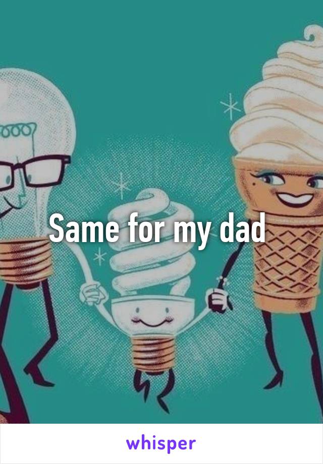 Same for my dad 