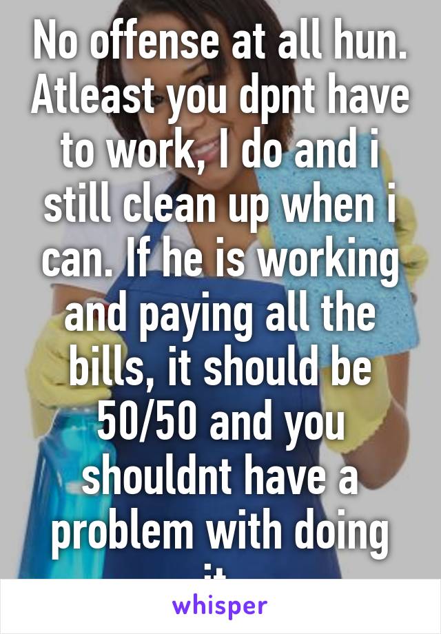 No offense at all hun. Atleast you dpnt have to work, I do and i still clean up when i can. If he is working and paying all the bills, it should be 50/50 and you shouldnt have a problem with doing it.