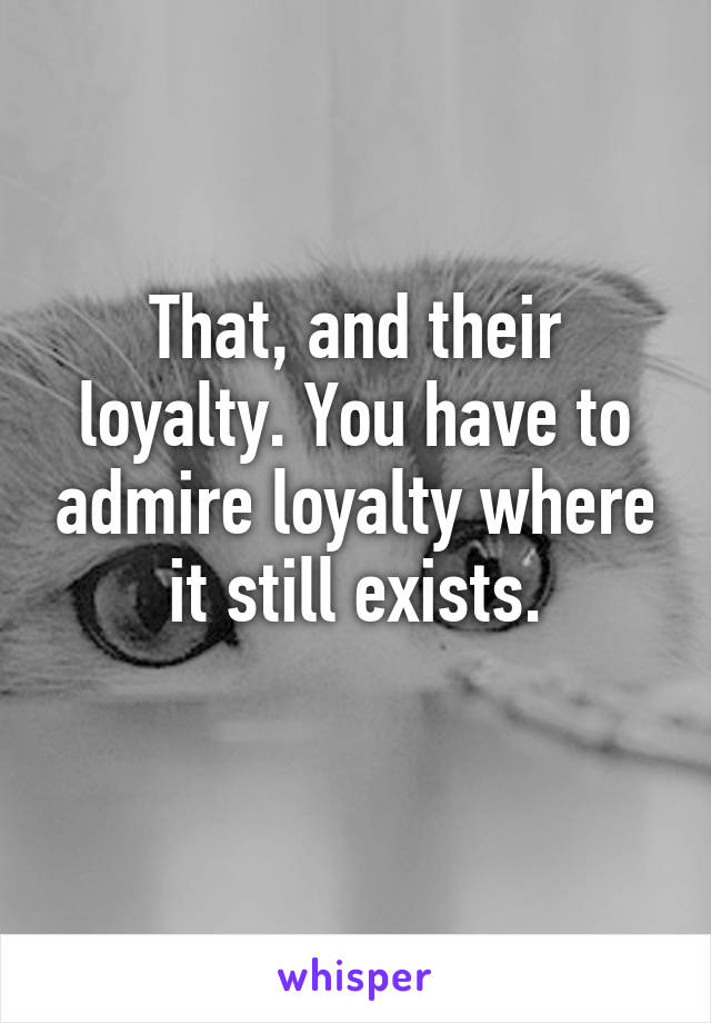 That, and their loyalty. You have to admire loyalty where it still exists.
