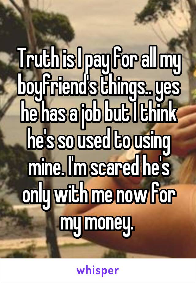 Truth is I pay for all my boyfriend's things.. yes he has a job but I think he's so used to using mine. I'm scared he's only with me now for my money. 