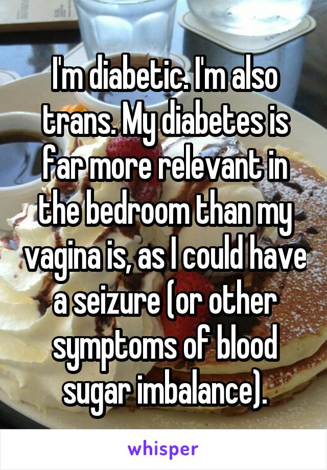 I'm diabetic. I'm also trans. My diabetes is far more relevant in the bedroom than my vagina is, as I could have a seizure (or other symptoms of blood sugar imbalance).