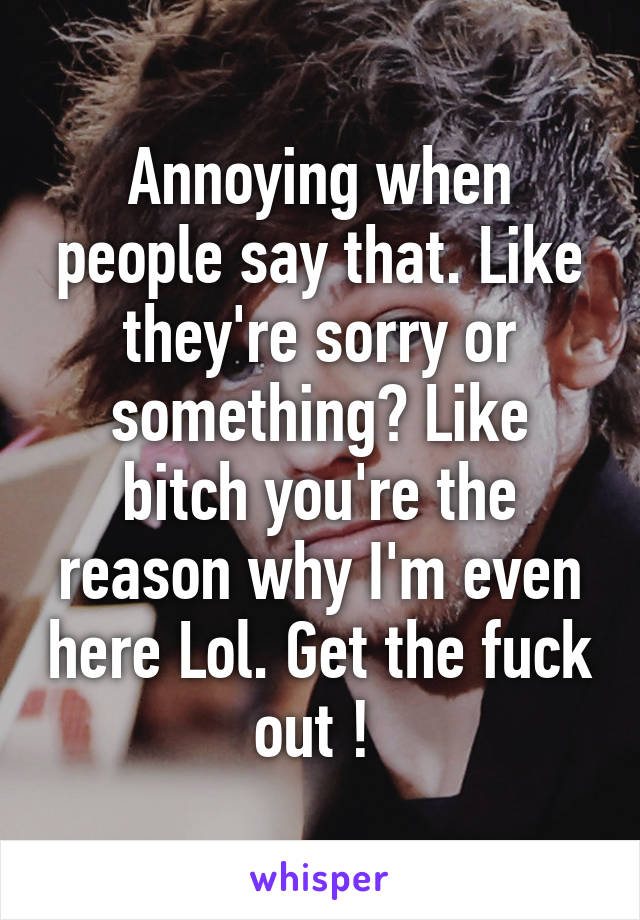 Annoying when people say that. Like they're sorry or something? Like bitch you're the reason why I'm even here Lol. Get the fuck out ! 