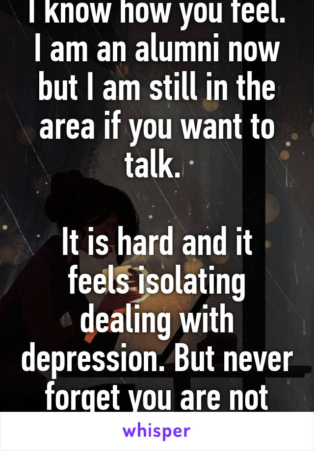 I know how you feel. I am an alumni now but I am still in the area if you want to talk. 

It is hard and it feels isolating dealing with depression. But never forget you are not alone!