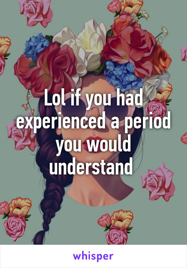 Lol if you had experienced a period you would understand 