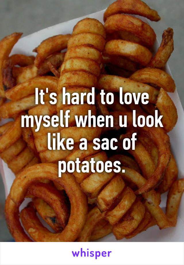 It's hard to love myself when u look like a sac of potatoes.