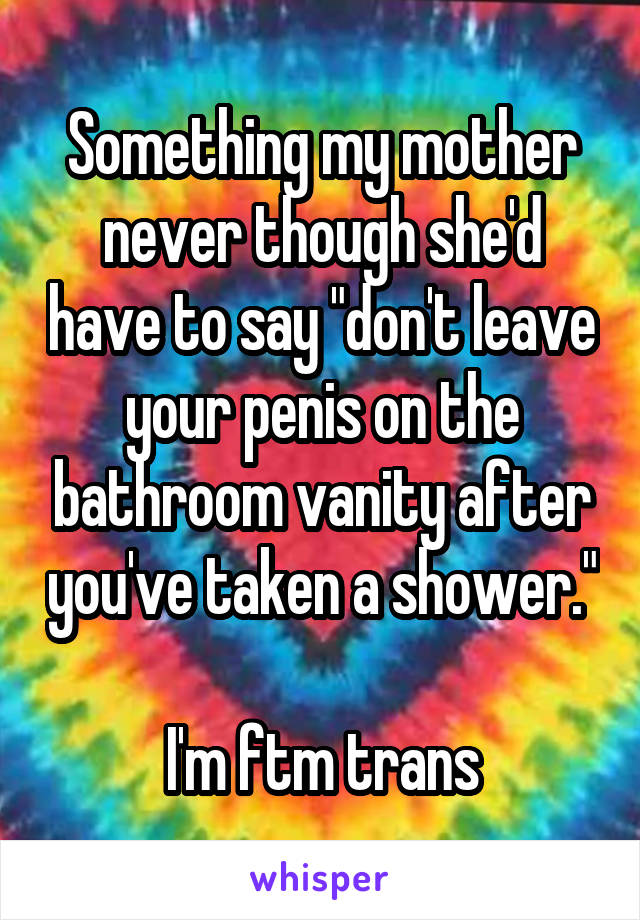 Something my mother never though she'd have to say "don't leave your penis on the bathroom vanity after you've taken a shower."

I'm ftm trans