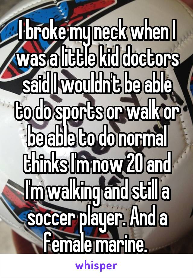 I broke my neck when I was a little kid doctors said I wouldn't be able to do sports or walk or be able to do normal thinks I'm now 20 and I'm walking and still a soccer player. And a female marine. 