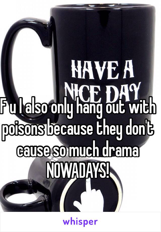 F u I also only hang out with poisons because they don't cause so much drama  NOWADAYS!