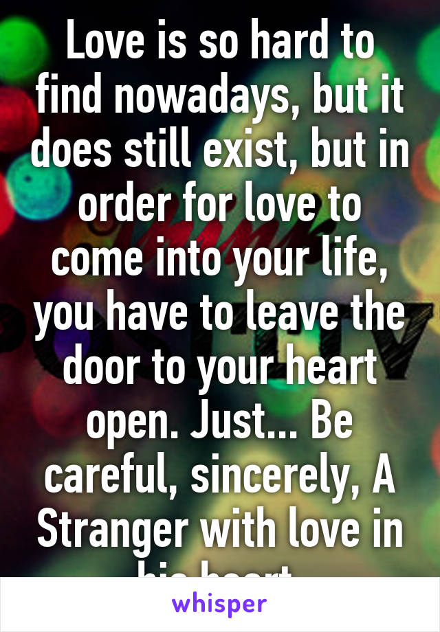 Love is so hard to find nowadays, but it does still exist, but in order for love to come into your life, you have to leave the door to your heart open. Just... Be careful, sincerely, A Stranger with love in his heart.