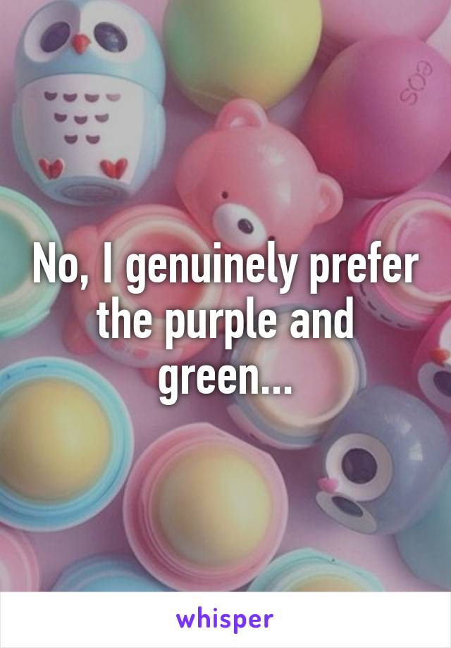 No, I genuinely prefer the purple and green...