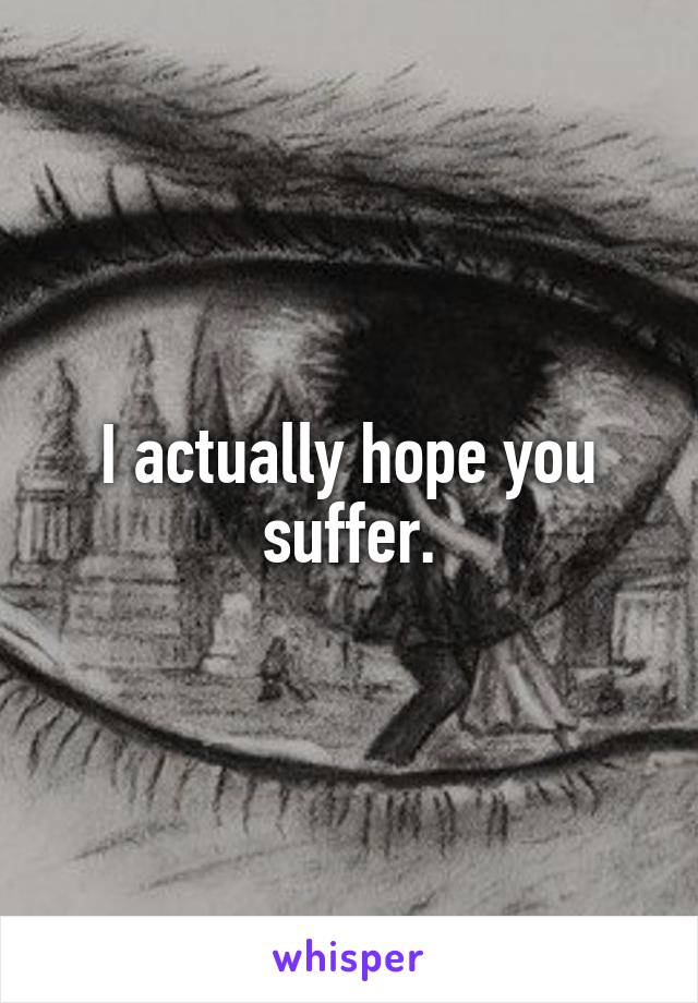 I actually hope you suffer.