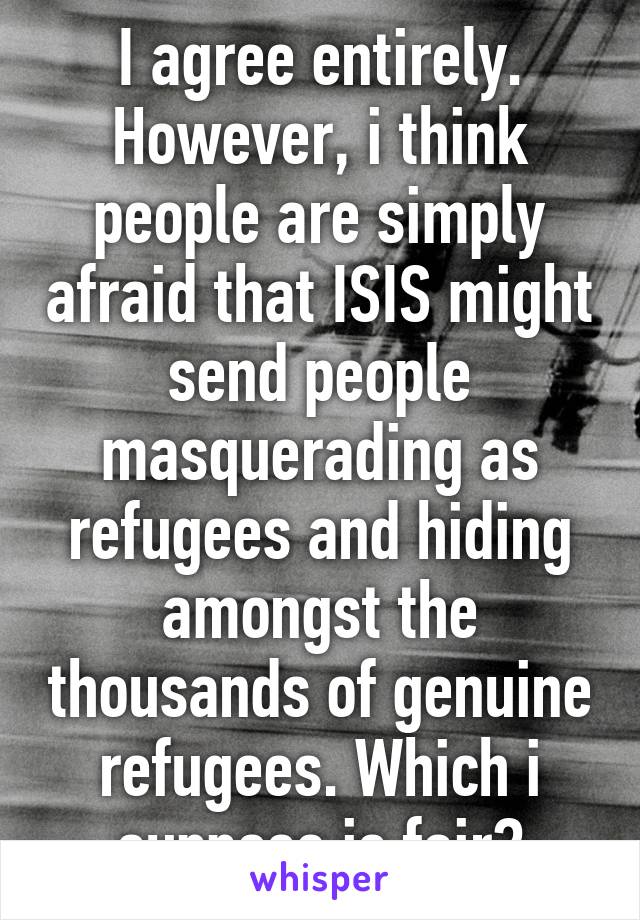 I agree entirely. However, i think people are simply afraid that ISIS might send people masquerading as refugees and hiding amongst the thousands of genuine refugees. Which i suppose is fair?