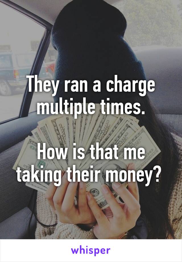 They ran a charge multiple times.

How is that me taking their money? 