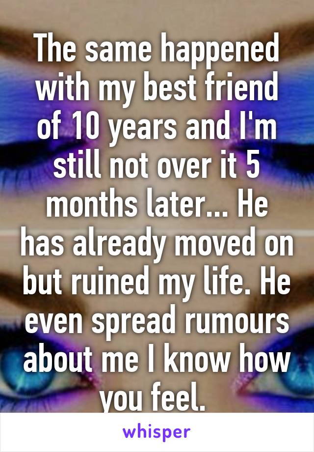 The same happened with my best friend of 10 years and I'm still not over it 5 months later... He has already moved on but ruined my life. He even spread rumours about me I know how you feel. 
