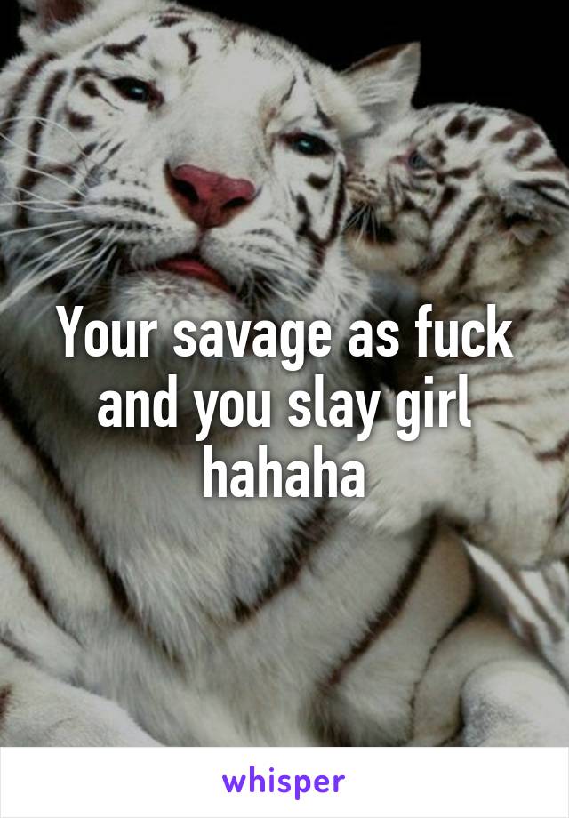 Your savage as fuck and you slay girl hahaha