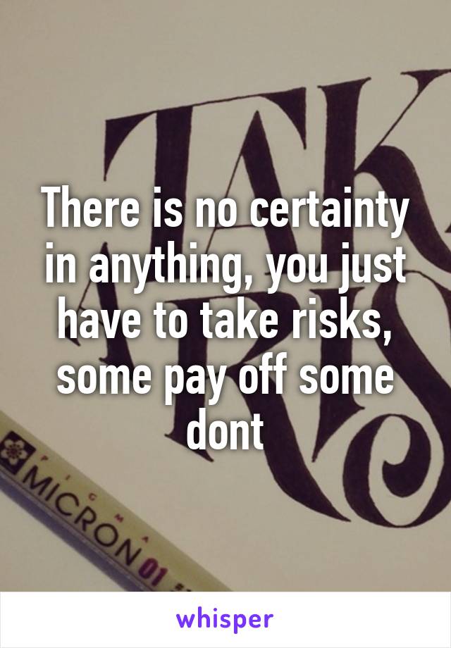 There is no certainty in anything, you just have to take risks, some pay off some dont