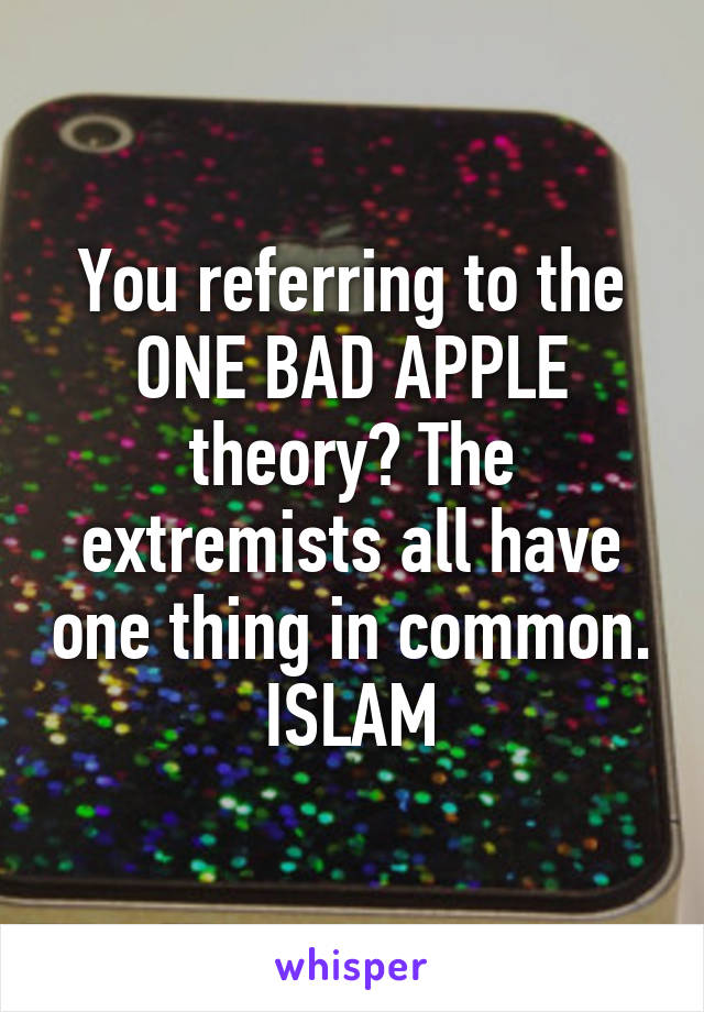 You referring to the ONE BAD APPLE theory? The extremists all have one thing in common. ISLAM