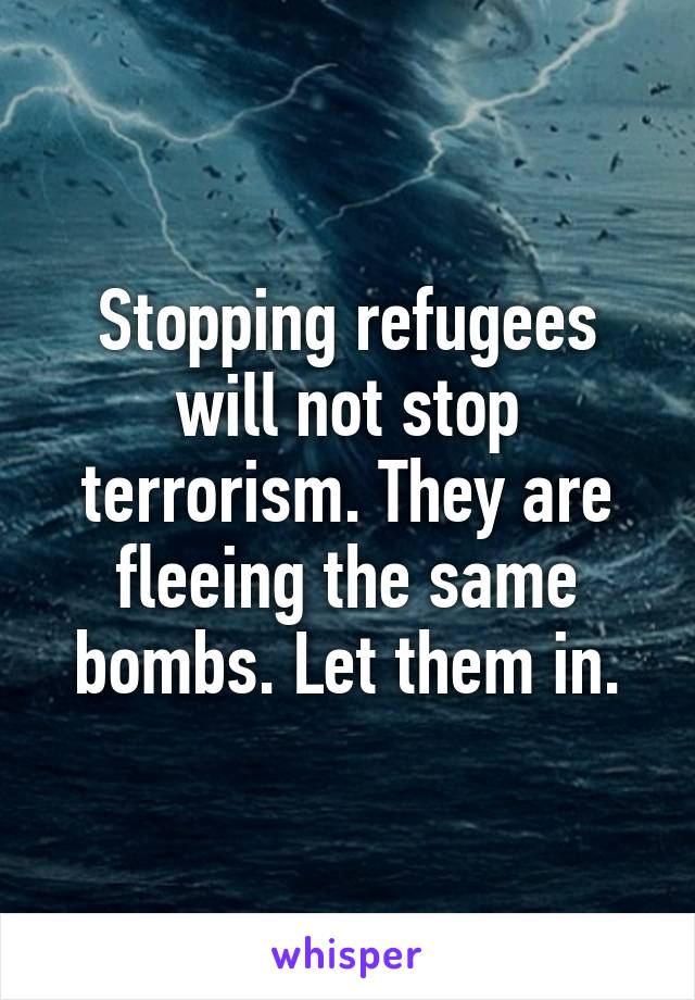 Stopping refugees will not stop terrorism. They are fleeing the same bombs. Let them in.