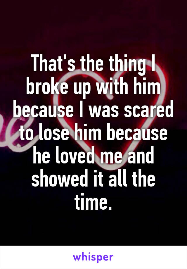 That's the thing I broke up with him because I was scared to lose him because he loved me and showed it all the time.