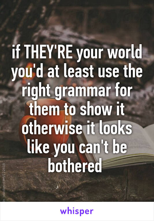 if THEY'RE your world you'd at least use the right grammar for them to show it otherwise it looks like you can't be bothered 