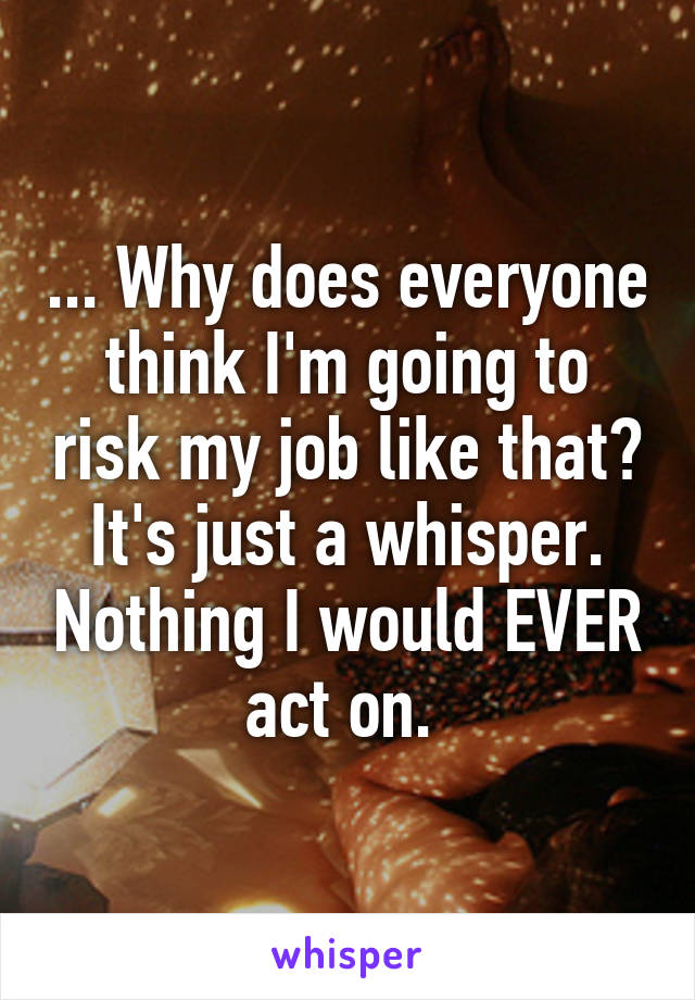 ... Why does everyone think I'm going to risk my job like that? It's just a whisper. Nothing I would EVER act on. 